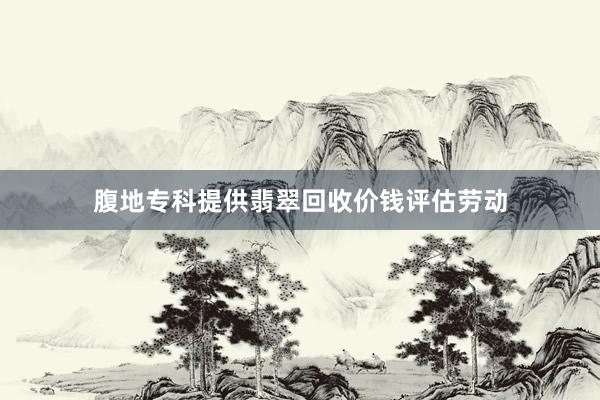 腹地专科提供翡翠回收价钱评估劳动